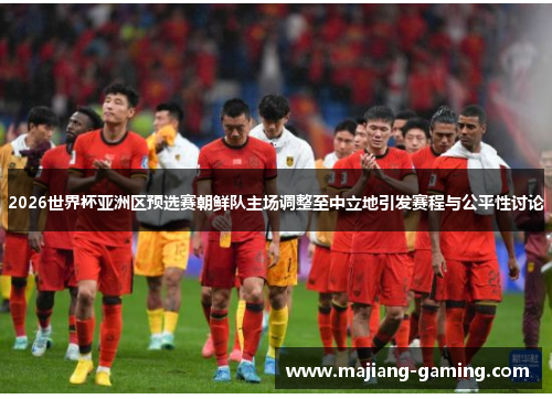 2026世界杯亚洲区预选赛朝鲜队主场调整至中立地引发赛程与公平性讨论 2026世界杯亚洲区预选赛朝鲜队主场调整至中立地引发赛程与公平性讨论