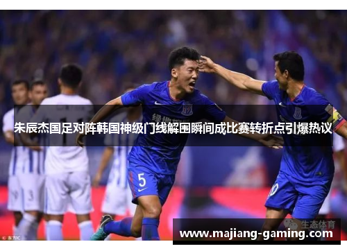 朱辰杰国足对阵韩国神级门线解围瞬间成比赛转折点引爆热议 朱辰杰国足对阵韩国神级门线解围瞬间成比赛转折点引爆热议